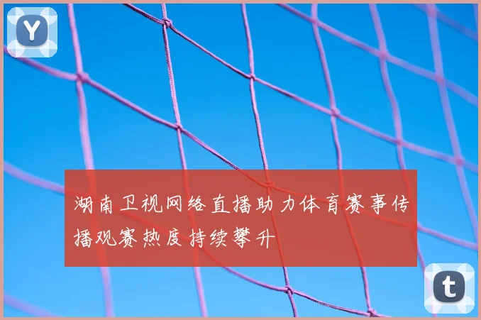 湖南卫视网络直播助力体育赛事传播观赛热度持续攀升