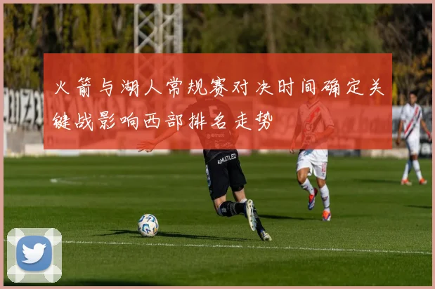 火箭与湖人常规赛对决时间确定关键战影响西部排名走势
