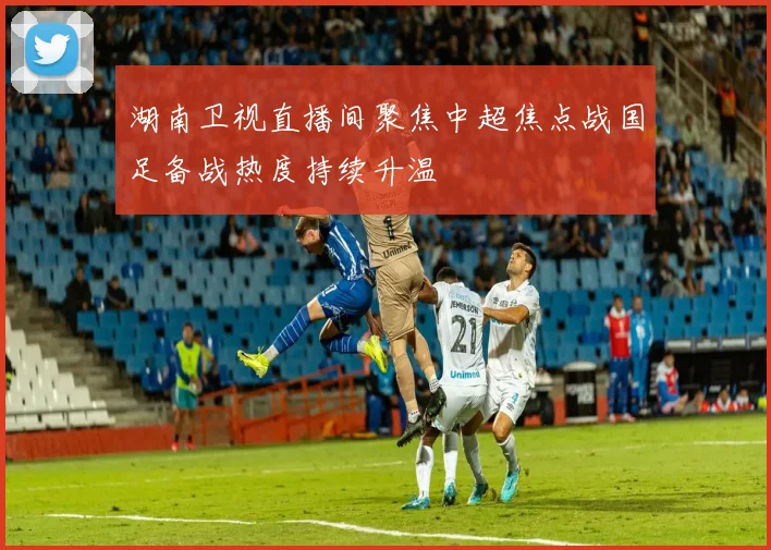 湖南卫视直播间聚焦中超焦点战国足备战热度持续升温