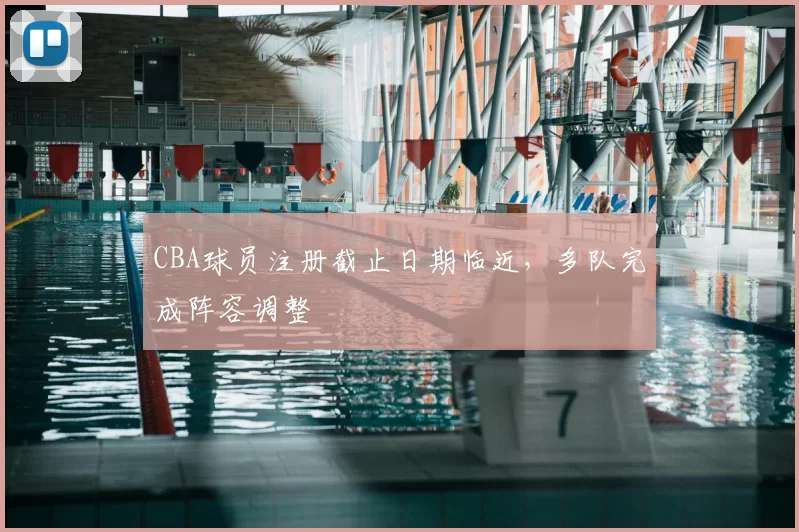 CBA球员注册截止日期临近，多队完成阵容调整