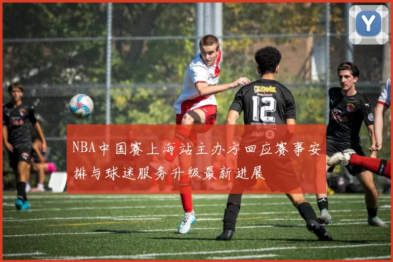 NBA中国赛上海站主办方回应赛事安排与球迷服务升级最新进展