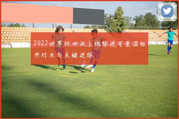 2022世界杯回放上线球迷可重温经典对决与关键进球