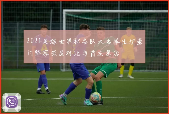 2021足球世界杯各队大名单出炉豪门阵容深度对比与首发悬念