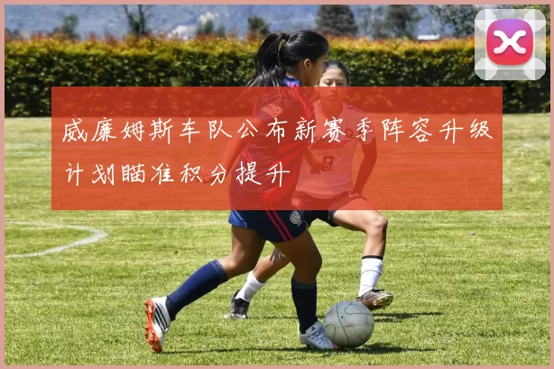 威廉姆斯车队公布新赛季阵容升级计划瞄准积分提升