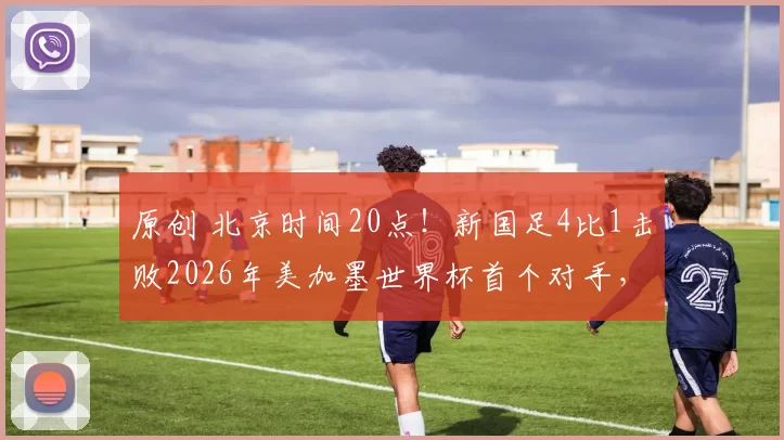 原创 北京时间20点！新国足4比1击败2026年美加墨世界杯首个对手，值得期待