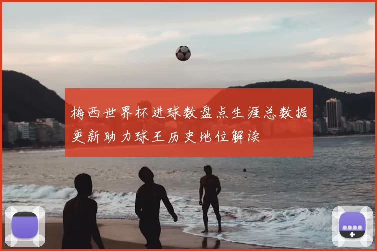 梅西世界杯进球数盘点生涯总数据更新助力球王历史地位解读