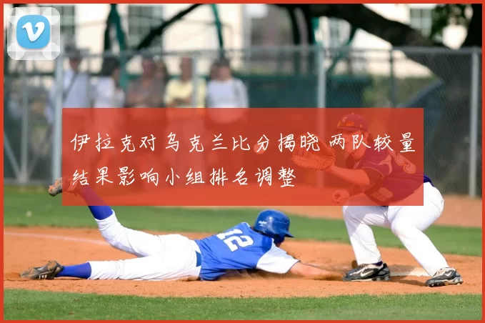 伊拉克对乌克兰比分揭晓 两队较量结果影响小组排名调整