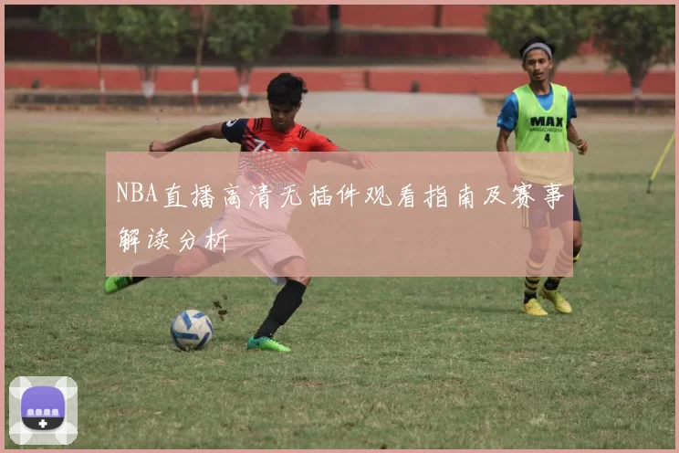 NBA直播高清无插件观看指南及赛事解读分析
