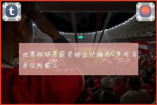 世界杯球员薪资榜出炉梅西C罗内马尔位列前三
