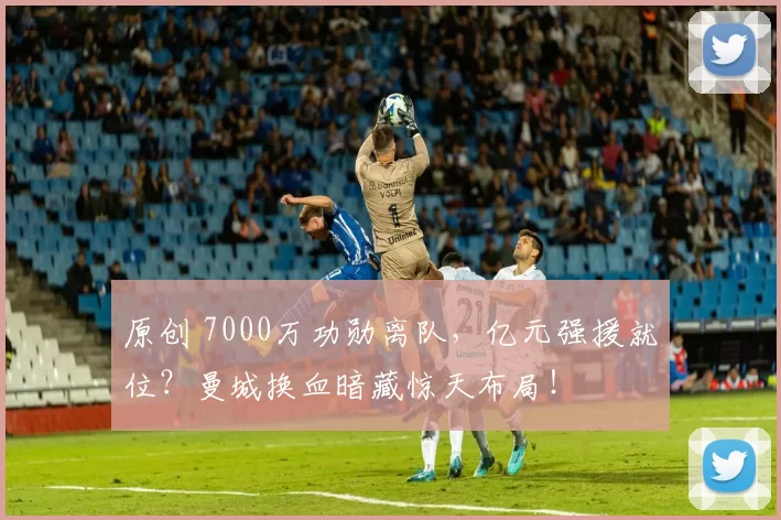 原创 7000万功勋离队，亿元强援就位？曼城换血暗藏惊天布局！