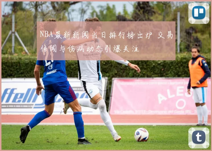 NBA最新新闻当日排行榜出炉 交易传闻与伤病动态引爆关注