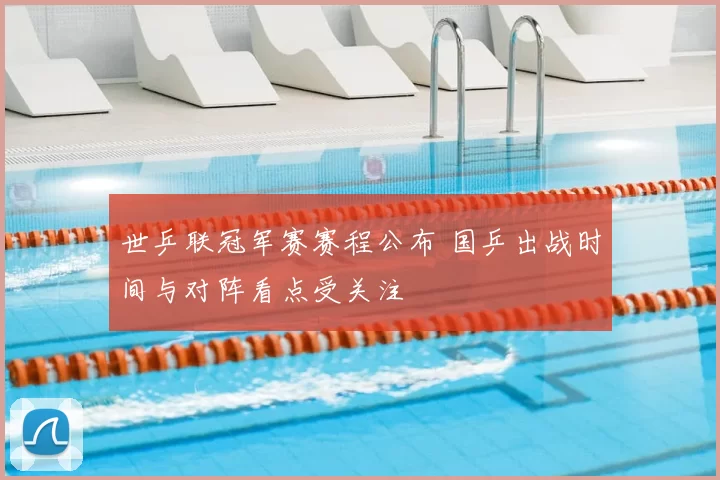 世乒联冠军赛赛程公布 国乒出战时间与对阵看点受关注