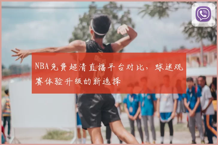 NBA免费超清直播平台对比，球迷观赛体验升级的新选择
