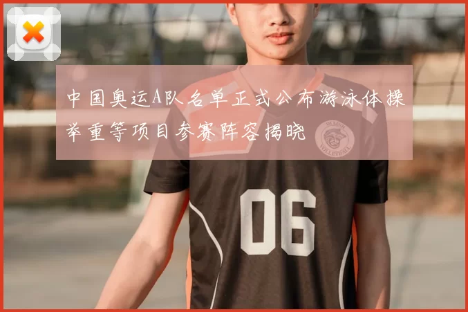 中国奥运A队名单正式公布游泳体操举重等项目参赛阵容揭晓