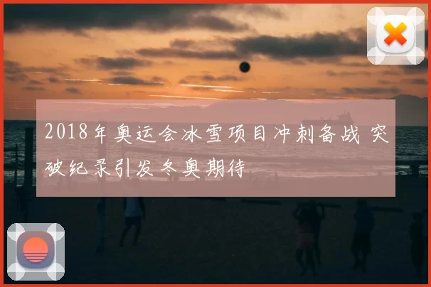 2018年奥运会冰雪项目冲刺备战 突破纪录引发冬奥期待