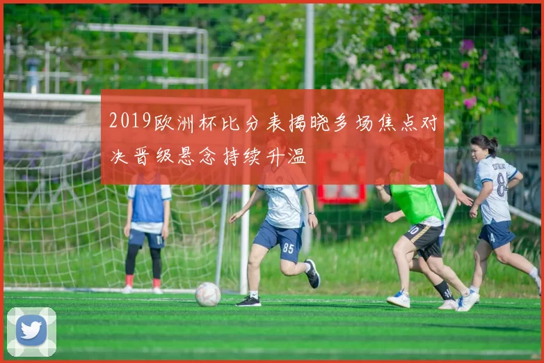 2019欧洲杯比分表揭晓多场焦点对决晋级悬念持续升温