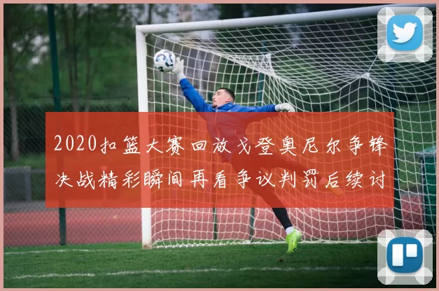 2020扣篮大赛回放戈登奥尼尔争锋决战精彩瞬间再看争议判罚后续讨论