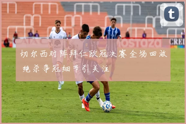 切尔西对阵拜仁欧冠决赛全场回放 绝杀争冠细节引关注