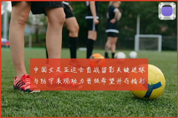 中国女足亚运会首战留影关键进球与防守表现助力晋级希望并存精彩镜头