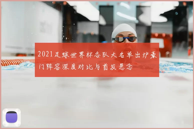 2021足球世界杯各队大名单出炉豪门阵容深度对比与首发悬念