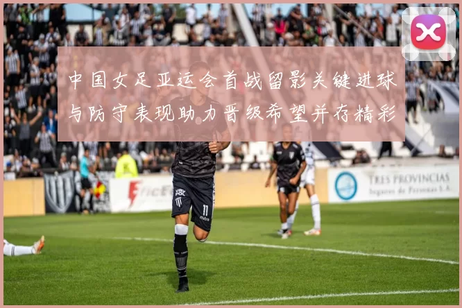 中国女足亚运会首战留影关键进球与防守表现助力晋级希望并存精彩镜头
