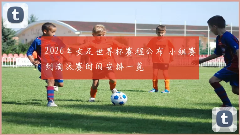 2026年女足世界杯赛程公布 小组赛到淘汰赛时间安排一览