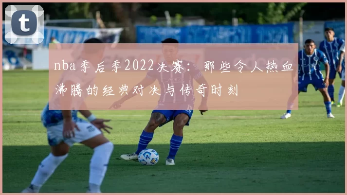 nba季后季2022决赛：那些令人热血沸腾的经典对决与传奇时刻