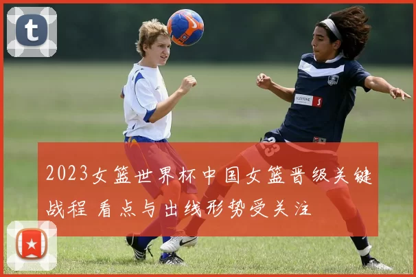 2023女篮世界杯中国女篮晋级关键战程 看点与出线形势受关注