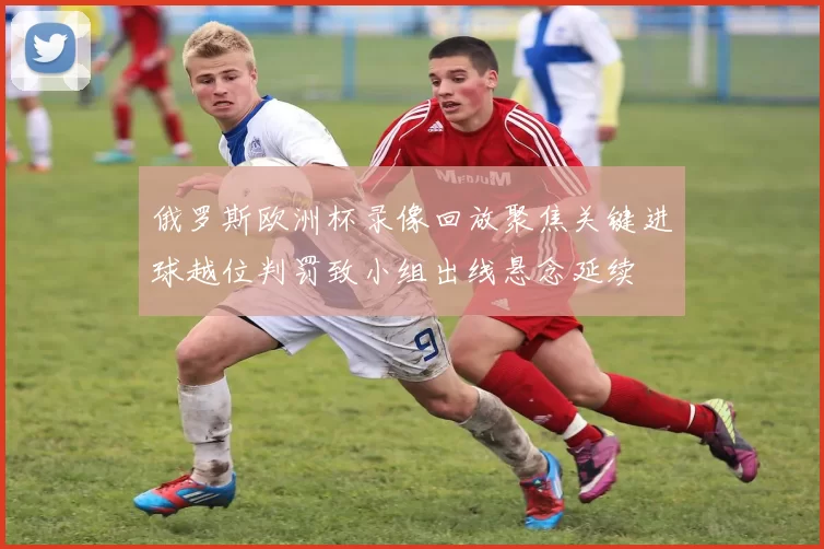 俄罗斯欧洲杯录像回放聚焦关键进球越位判罚致小组出线悬念延续