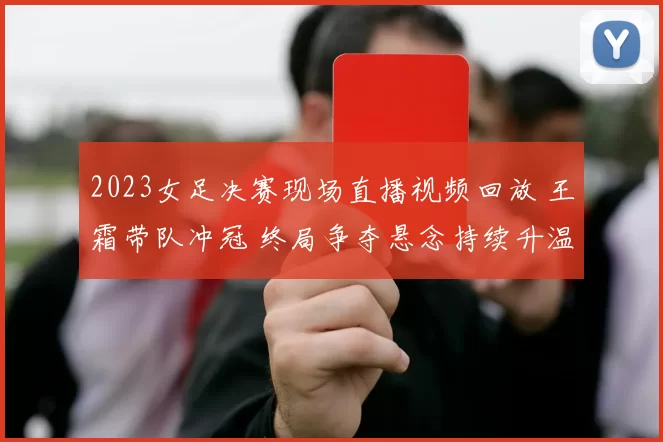 2023女足决赛现场直播视频回放 王霜带队冲冠 终局争夺悬念持续升温
