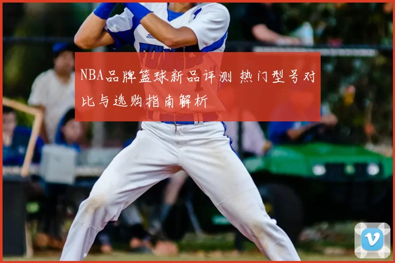 NBA品牌篮球新品评测 热门型号对比与选购指南解析