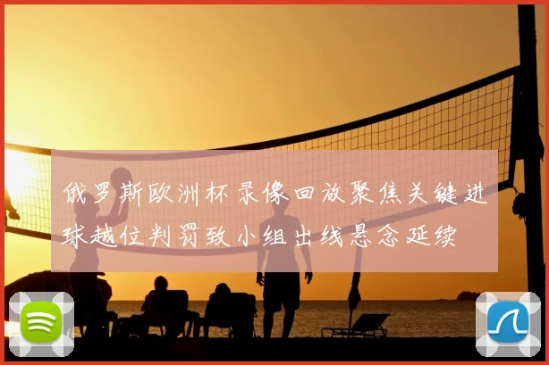 俄罗斯欧洲杯录像回放聚焦关键进球越位判罚致小组出线悬念延续