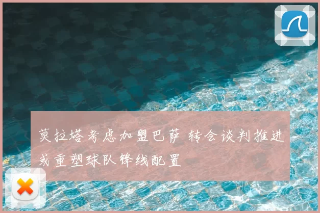 莫拉塔考虑加盟巴萨 转会谈判推进或重塑球队锋线配置