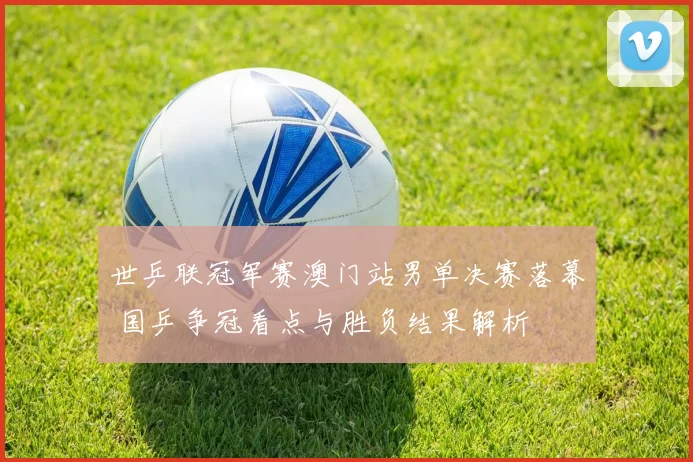 世乒联冠军赛澳门站男单决赛落幕 国乒争冠看点与胜负结果解析