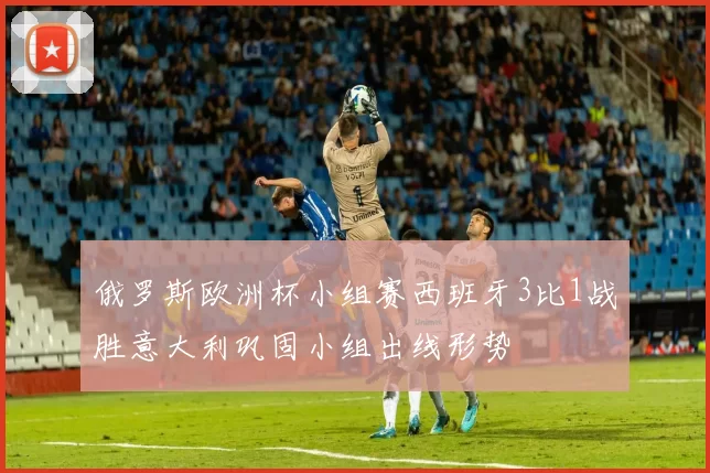 俄罗斯欧洲杯小组赛西班牙3比1战胜意大利巩固小组出线形势