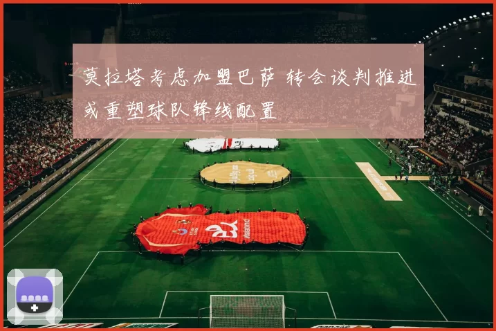 莫拉塔考虑加盟巴萨 转会谈判推进或重塑球队锋线配置