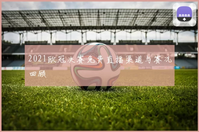 2021欧冠决赛免费直播渠道与赛况回顾