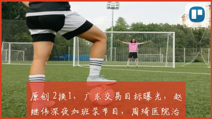 原创 2换1，广东交易目标曝光，赵继伟深夜加班录节目，周琦医院治疗