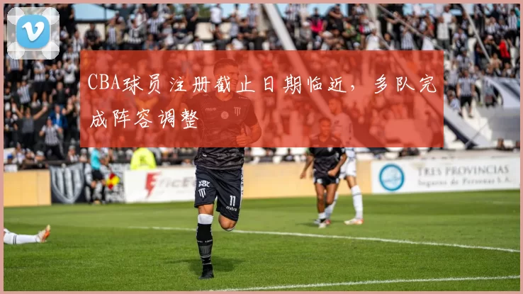 CBA球员注册截止日期临近，多队完成阵容调整