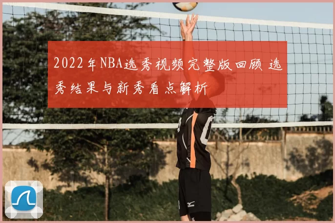 2022年NBA选秀视频完整版回顾 选秀结果与新秀看点解析