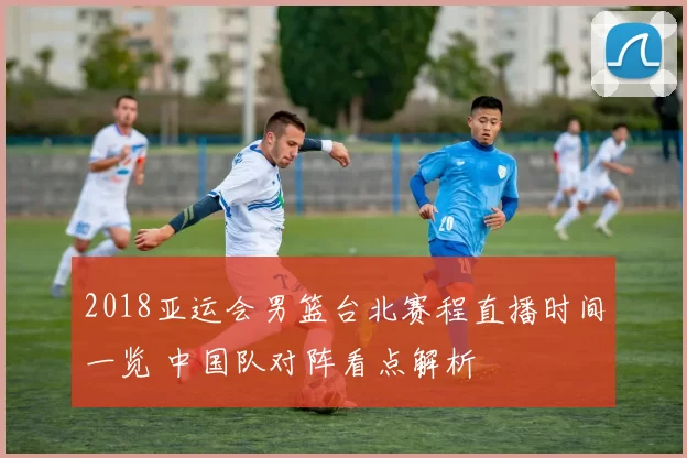 2018亚运会男篮台北赛程直播时间一览 中国队对阵看点解析