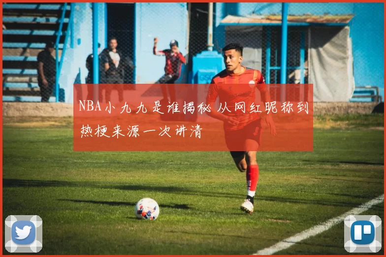 NBA小九九是谁揭秘 从网红昵称到热梗来源一次讲清