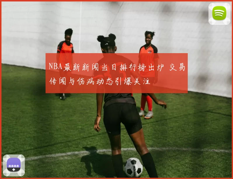 NBA最新新闻当日排行榜出炉 交易传闻与伤病动态引爆关注