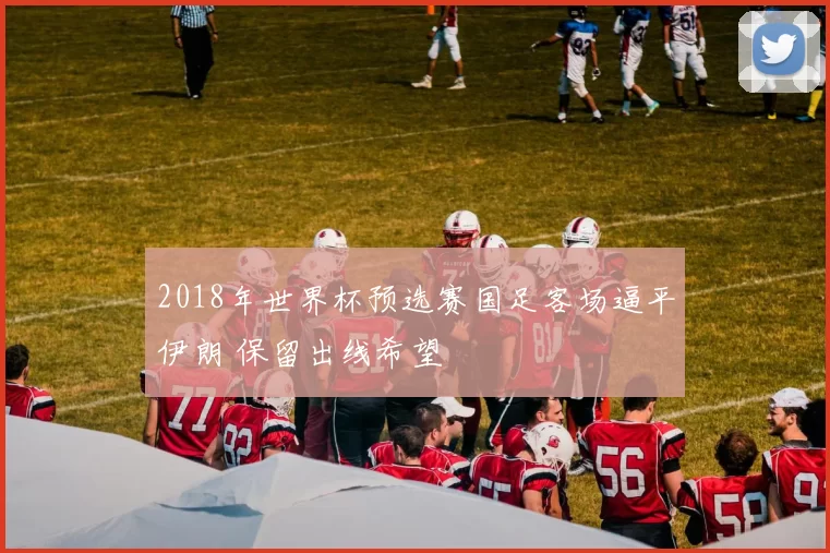 2018年世界杯预选赛国足客场逼平伊朗 保留出线希望