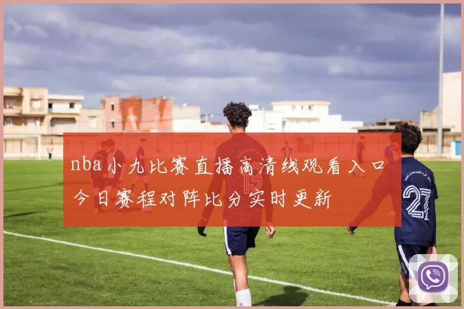 nba小九比赛直播高清线观看入口 今日赛程对阵比分实时更新