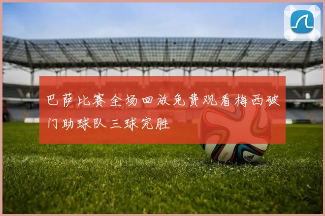 巴萨比赛全场回放免费观看梅西破门助球队三球完胜
