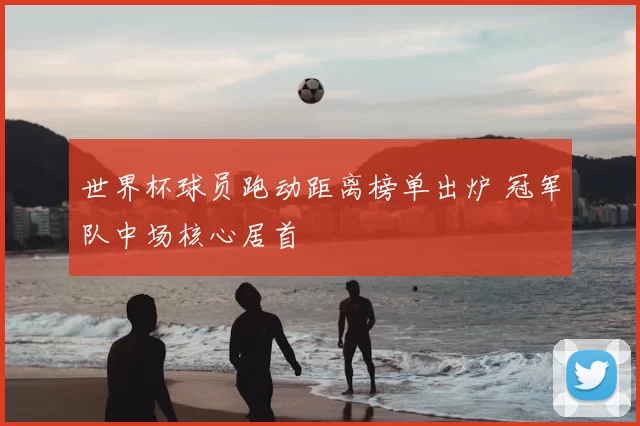 世界杯球员跑动距离榜单出炉 冠军队中场核心居首