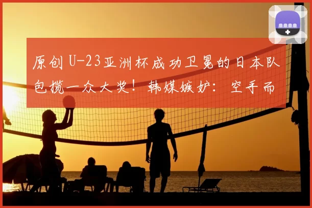 原创 U-23亚洲杯成功卫冕的日本队包揽一众大奖！韩媒嫉妒：空手而归