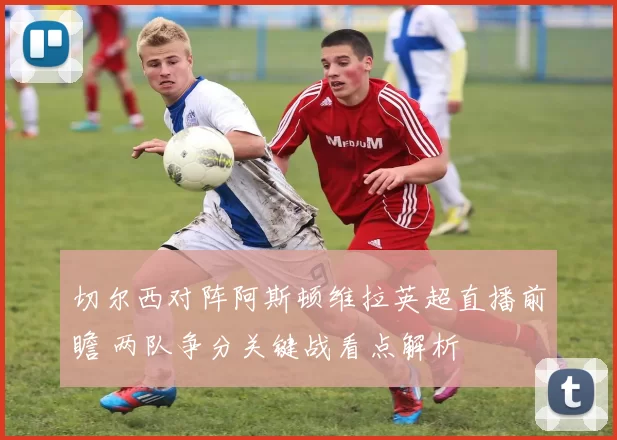 切尔西对阵阿斯顿维拉英超直播前瞻 两队争分关键战看点解析