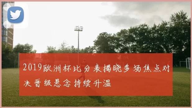 2019欧洲杯比分表揭晓多场焦点对决晋级悬念持续升温